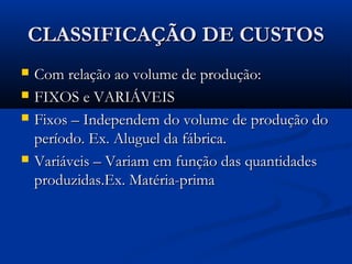 CLASSIFICAÇÃO DE CUSTOSCLASSIFICAÇÃO DE CUSTOS
 Com relação ao volume de produção:Com relação ao volume de produção:
 FIXOS e VARIÁVEISFIXOS e VARIÁVEIS
 Fixos – Independem do volume de produção doFixos – Independem do volume de produção do
período. Ex. Aluguel da fábrica.período. Ex. Aluguel da fábrica.
 Variáveis – Variam em função das quantidadesVariáveis – Variam em função das quantidades
produzidas.Ex. Matéria-primaproduzidas.Ex. Matéria-prima
 
