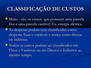 CLASSIFICAÇÃO DE CUSTOSCLASSIFICAÇÃO DE CUSTOS
 Misto - são os custos que possuem uma parcelaMisto - são os custos que possuem uma parcela
fixa e uma parcela variável. Ex. energia elétrica.fixa e uma parcela variável. Ex. energia elétrica.
 As despesas podem sem classificadas comoAs despesas podem sem classificadas como
despesas fixas e variáveis e nunca como diretasdespesas fixas e variáveis e nunca como diretas
ou indiretas.ou indiretas.
 Todos os custos podem ser classificados emTodos os custos podem ser classificados em
Fixos e Variáveis ou em Diretos e Indiretos aoFixos e Variáveis ou em Diretos e Indiretos ao
mesmo tempo.mesmo tempo.
 