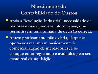 Nascimento daNascimento da
Contabilidade de CustosContabilidade de Custos
 Após a Revolução Industrial: necessidade deApós a Revolução Industrial: necessidade de
maiores e mais precisas informações, quemaiores e mais precisas informações, que
permitissem uma tomada de decisão correta.permitissem uma tomada de decisão correta.
 Antes: praticamente não existia, já que asAntes: praticamente não existia, já que as
operações resumiam basicamente àoperações resumiam basicamente à
comercialização de mercadorias, e oscomercialização de mercadorias, e os
estoque eram registrado e avaliados pelo seuestoque eram registrado e avaliados pelo seu
custo real de aquisição.custo real de aquisição.
 