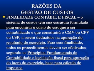 RAZÕES DARAZÕES DA
GESTÃO DE CUSTOSGESTÃO DE CUSTOS
 FINALIDADE CONTÁBIL E FISCAL – oFINALIDADE CONTÁBIL E FISCAL – o
sistema de custos tem sua estrutura formuladasistema de custos tem sua estrutura formulada
para encontrar opara encontrar o custo do estoquecusto do estoque a sera ser
contabilizado e que constituirá o CMV ou CPVcontabilizado e que constituirá o CMV ou CPV
ou CSP, a serem deduzidos naou CSP, a serem deduzidos na apuração doapuração do
resultado do exercícioresultado do exercício. Para esta finalidade,. Para esta finalidade,
todos os procedimentos devem ser efetivadostodos os procedimentos devem ser efetivados
segundo ossegundo os Princípios Fundamentais dePrincípios Fundamentais de
Contabilidade e legislação fiscal para apuraçãoContabilidade e legislação fiscal para apuração
do lucro do exercício, base para cálculo dedo lucro do exercício, base para cálculo de
impostosimpostos
 