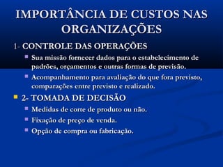 IMPORTÂNCIA DE CUSTOS NASIMPORTÂNCIA DE CUSTOS NAS
ORGANIZAÇÕESORGANIZAÇÕES
1-1- CONTROLE DAS OPERAÇÕESCONTROLE DAS OPERAÇÕES
 Sua missão fornecer dados para o estabelecimento deSua missão fornecer dados para o estabelecimento de
padrões, orçamentos e outras formas de previsão.padrões, orçamentos e outras formas de previsão.
 Acompanhamento para avaliação do que fora previsto,Acompanhamento para avaliação do que fora previsto,
comparações entre previsto e realizado.comparações entre previsto e realizado.
 2- TOMADA DE DECISÃO2- TOMADA DE DECISÃO
 Medidas de corte de produto ou não.Medidas de corte de produto ou não.
 Fixação de preço de venda.Fixação de preço de venda.
 Opção de compra ou fabricação.Opção de compra ou fabricação.
 