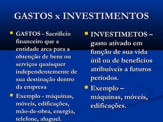 GASTOS x INVESTIMENTOSGASTOS x INVESTIMENTOS
 GASTOS - SacrifícioGASTOS - Sacrifício
financeiro que afinanceiro que a
entidade arca para aentidade arca para a
obtenção de bens ouobtenção de bens ou
serviços quaisquerserviços quaisquer
independentemente deindependentemente de
sua destinação dentrosua destinação dentro
da empresada empresa
 Exemplo - máquinas,Exemplo - máquinas,
móveis, edificações,móveis, edificações,
mão-de-obra, energia,mão-de-obra, energia,
telefone, aluguel.telefone, aluguel.
 INVESTIMETOS –INVESTIMETOS –
gasto ativado emgasto ativado em
função de sua vidafunção de sua vida
útil ou de benefíciosútil ou de benefícios
atribuíveis a futurosatribuíveis a futuros
períodos.períodos.
 Exemplo –Exemplo –
máquinas, móveis,máquinas, móveis,
edificações.edificações.
 