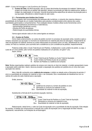 ARMP – Custos de Estocagem e Lote Econômico de Compras 
c) Custos de Falta: de difícil apuração, são os custos decorrentes da escassez do material. Valores que 
surgem em função de um pedido não atendido, atrasos na produção por falta de matéria-prima, abalos à 
imagem da organização no mercado. Incluirão levantamentos específicos de setores da produção para a 
sua apuração, dificultando a determinação do valor exato; 
2.1 – Ferramentas para Análise dos Custos 
Como o registro das movimentações dos estoques são numéricos, o conjunto dos mesmos oferece a 
possibilidade de formação de um modelo matemático para estudos correlacionados entre valores dos custos, 
quantidades gerenciadas e comportamentos. Para avaliação desses modelos utilizar-se-ão ferramentas como: 
- Modelos Estatísticos (econômicos e matemáticos); 
- Aproximações (tentativas e erros); 
- Estudos de Perfis de estoque; 
- Determinação de quantidades ótimas; 
Vamos agora estudar cada um dos custos ligados ao estoque: 
2.2 – Custos de Pedido 
Como citado anteriormente, os custos de pedido ocorrem no processo de aquisição antes, durante e após a 
compra, cessando sua apuração no momento do recebimento do material pela área de estocagem. Independente do 
valor da aquisição do material, teremos os custos relacionados ao processo como um todo, classificando-se, esses 
custos, em fixos ou variáveis, pois ocorrerão sem a existência ou com a existência de pedidos, respectivamente. 
Podemos então obter o Custo Total Anual com Pedidos, multiplicando o custo unitário de pedido, ou seja, o 
custo de um único pedido, pelo número de pedidos realizados em um período, em geral 1 ano. 
Assim, temos: 
CTA = B . N Onde, 
CTA: Custo Total Anual de Pedidos ou Custo Total de Aquisição 
B: Custo Unitário de Pedido (Custo de um pedido) 
N: Número de Pedidos ou Cadência de Compras 
Nota: Muitas organizações realizam pedidos de compra com mais de um item de material, o modelo apresentado é para 
a apuração sobre cada item. Assim, deve-se proceder a separação dos pedidos em pedidos de um único item para 
apuração dos valores. 
Mas o fator N, conhecido como cadência de compras, é obtido na relação entre a Demanda do período (1 
ano) e a quantidade de unidades do material no lote a ser comprado. Daí a necessidade de trabalharmos com os 
valores de custos de cada material para a apuração. 
Então, teremos 
N = D / Qlote Onde, 
N Cadência de compra ou número de pedidos no ano; 
D Demanda ou consumo do material no ano; 
Qlote Quantidade do material no lote de aquisição; 
Substituindo a fórmula de N na primeira equação, teremos, 
CTA = B . D/Qlote Onde, 
CTA: Custo Total Anual de Pedidos ou Custo Total de Aquisição 
D Demanda ou consumo do material no ano; 
Qlote Quantidade do material no lote de aquisição; 
Relacionando, desta forma, o valor do Custo de aquisição com a quantidade do lote de aquisição. Esta relação 
faz sentido, à medida que comprovamos a redução dos custos de aquisição com a negociação de lotes maiores, 
respeitando, naturalmente, as limitações de armazenagem. 
Página 2 de 8 
 