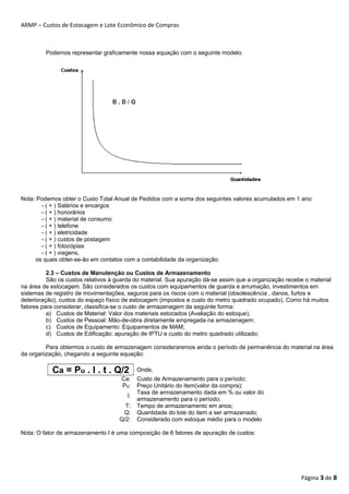 ARMP – Custos de Estocagem e Lote Econômico de Compras 
Podemos representar graficamente nossa equação com o seguinte modelo: 
Nota: Podemos obter o Custo Total Anual de Pedidos com a soma dos seguintes valores acumulados em 1 ano: 
- ( + ) Salários e encargos 
- ( + ) honorários 
- ( + ) material de consumo 
- ( + ) telefone 
- ( + ) eletricidade 
- ( + ) custos de postagem 
- ( + ) fotocópias 
- ( + ) viagens, 
os quais obter-se-ão em contatos com a contabilidade da organização. 
2.3 – Custos de Manutenção ou Custos de Armazenamento 
São os custos relativos à guarda do material. Sua apuração dá-se assim que a organização recebe o material 
na área de estocagem. São considerados os custos com equipamentos de guarda e arrumação, investimentos em 
sistemas de registro de movimentações, seguros para os riscos com o material (obsolescência , danos, furtos e 
deterioração), custos do espaço físico de estocagem (impostos e custo do metro quadrado ocupado). Como há muitos 
fatores para considerar, classifica-se o custo de armazenagem da seguinte forma: 
a) Custos de Material: Valor dos materiais estocados (Avaliação do estoque); 
b) Custos de Pessoal: Mão-de-obra diretamente empregada na armazenagem; 
c) Custos de Equipamento: Equipamentos de MAM; 
d) Custos de Edificação: apuração de IPTU e custo do metro quadrado utilizado; 
Para obtermos o custo de armazenagem consideraremos ainda o período de permanência do material na área 
da organização, chegando a seguinte equação: 
Ca = Pu . I . t . Q/2 Onde, 
Ca: Custo de Armazenamento para o período; 
Pu: Preço Unitário do item(valor da compra); 
I: Taxa de armazenamento dada em % ou valor do 
armazenamento para o período; 
T: Tempo de armazenamento em anos; 
Q: Quantidade do lote do item a ser armazenado; 
Q/2: Considerado com estoque médio para o modelo 
Nota: O fator de armazenamento I é uma composição de 6 fatores de apuração de custos: 
Página 3 de 8 
 
