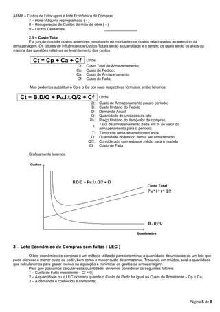 ARMP – Custos de Estocagem e Lote Econômico de Compras 
7 – Hora-Máquina reprogramada ( - ) 
8 – Recuperação de Custos de mão-de-obra ( - ) 
9 – Lucros Cessantes ________________ 
2.5 – Custo Total 
É a junção dos três custos anteriores, resultando no montante dos custos relacionados ao exercício da 
armazenagem. Os fatores de influência dos Custos Totais serão a quantidade e o tempo, os quais serão os alvos da 
maioria das questões relativas ao levantamento dos custos. 
Ct = Cp + Ca + Cf Onde, 
Ct: Custo Total de Armazenamento; 
Cp: Custo de Pedido; 
Ca: Custo de Armazenamento 
Cf: Custo de Falta; 
Mas podemos substituir o Cp e o Ca por suas respectivas fórmulas, então teremos: 
Ct = B.D/Q + Pu.I.t.Q/2 + Cf Onde, 
Ct: Custo de Armazenamento para o período; 
B: Custo Unitário do Pedido 
D: Demanda Anual 
Q: Quantidade de unidades do lote 
Pu: Preço Unitário do item(valor da compra); 
I: Taxa de armazenamento dada em % ou valor do 
armazenamento para o período; 
T: Tempo de armazenamento em anos; 
Q: Quantidade do lote do item a ser armazenado; 
Q/2: Considerado com estoque médio para o modelo 
Cf: Custo de Falta 
Graficamente teremos: 
3 – Lote Econômico de Compras sem faltas ( LEC ) 
O lote econômico de compras é um método utilizado para determinar a quantidade de unidades de um lote que 
pode oferecer o menor custo de pedir, bem como o menor custo de armazenar. Trocando em miúdos, será a quantidade 
que calcularemos para gastar menos na aquisição e minimizar os gastos da armazenagem. 
Para que possamos calcular essa quantidade, devemos considerar os seguintes fatores: 
1 – Custo de Falta inexistente – Cf = 0; 
2 – A quantidade ou o LEC ocorrerá quando o Custo de Pedir for igual ao Custo de Armazenar – Cp = Ca; 
3 – A demanda é conhecida e constante; 
Página 5 de 8 
 