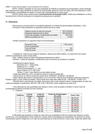ARMP – Custos de Estocagem e Lote Econômico de Compras 
NOTA : Existem variações do LEC para adaptação do método às situações da armazenagem, essas variações 
são recálculos dos custos admitindo os valores do custo de falta, gerando o LEC com faltas, LEC com desconto e o LEC 
contemplando a possibilidade de quebra, os quais não contemplaremos no nosso curso. 
NOTA2: Existe ainda o cálculo para o Lote Econômico de Produção (LEP), voltado para estabelecer um fluxo 
favorável entre a linha de produção e os respectivos estoques que a atendem. 
4 – Exercício 
Este exercício visa demonstrar os resultados utilizando um método de aproximações (tentativas), o LEC: 
A empresa A ltda apresentou os seguintes valores dos seus custos: 
Salários anuais do setor de compras R$ 75.000,00 
Despesas Operacionais do Setor R$ 20.000,00 
Custos de Inspeção e recebimento por pedido R$ 10,50 
Média de pedidos por ano 10.000 
Também apresentou os seguintes dados da armazenagem: 
Demanda Anual 1.000 caixas 
Custo de Aquisição 
Taxa de Posse 9% 
Preço da caixa R$ 10,00 
- Inicialmente notamos que podemos classificar, apenas para efeito didático, os custos fixos dos custos 
variáveis na planilha de custos inicial, então: 
Fixos : Salários anuais do setor e Despesas operacionais do Setor; 
Variáveis : Custos de inspeção e recebimento, pois só ocorrem se acontecer um pedido. 
- Identifiquemos alguns fatores : 
Demanda ( D ) = 1.000 caixas; 
Cadência ( N ) = 10.000; 
Taxa de Armazenagem ( I ) = 9%; 
Preço Unitário ( Pu ) = R$ 10,00 
Tempo ( t ) será 1 pois referimo-nos aos dados anuais; 
- então para obtermos o LEC, precisamos ainda do custo do pedido (B); 
- Vamos somar os valores anuais dos custos fixos: 75.000,00 + 20.000,00 = 95.000,00; 
- Estes valores são anuais e correspondem a um CTA (Custo Total Anual de Pedidos) então para podermos 
finalizar e obter o custo unitário do pedido, vamos dividir esse valor pela cadência (N) = 95.000,00 / 10.000 = 9,5; 
- R$ 9,50 será o custo fixo de um pedido. Somemos a ele o custo variável unitário, correspondente ao valor dos 
custos de inspeção e recebimento: R$ 9,50 + R$ 10,50 = R$ 20,00, pronto chegamos ao valor de B. 
- Para obtenção de uma quantidade que ofereça o menor custo de pedido e também o menor custo de 
armazenagem podemos proceder de duas maneiras: 
1 – Tentativas : 
Cadência Lote de 
Compra 
Custo de 
Aquisição 
Custo de Armazenagem 
(Pu.i.Q/2) Custo Total 
1 1000 R$ 20 R$ 450,00 R$ 470,00 
2 500 R$ 40 R$ 225,00 R$ 265,00 
3 333 R$ 60 R$ 150,00 R$ 210,00 
4 250 R$ 80 R$ 112,50 R$ 192,50 
5 200 R$ 100 R$ 90,00 R$ 190,00 
6 167 R$ 120 R$ 75,00 R$ 195,00 
7 143 R$ 140 R$ 64,29 R$ 204,29 
8 125 R$ 160 R$ 56,25 R$ 216,25 
A dificuldade das tentativas é chegar ao valor ótimo da quantidade do lote de compra que ofereça os custos 
econômicos, uma possibilidade é tentar extremos e depois utilizar interpolações de quantidades. Os extremos só serão 
reconhecidos quando chegarmos a um valor de custo total que ao invés de diminuir, volta a subir, então não valerá mais 
Página 7 de 8 
 