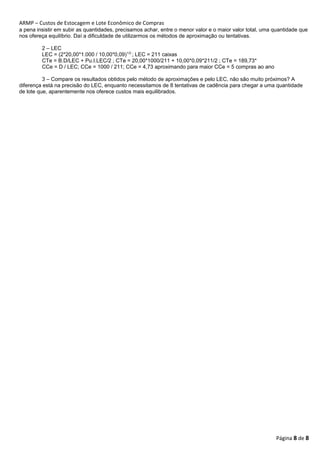 ARMP – Custos de Estocagem e Lote Econômico de Compras 
a pena insistir em subir as quantidades, precisamos achar, entre o menor valor e o maior valor total, uma quantidade que 
nos ofereça equilíbrio. Daí a dificuldade de utilizarmos os métodos de aproximação ou tentativas. 
2 – LEC 
LEC = (2*20,00*1.000 / 10,00*0,09)1/2 ; LEC = 211 caixas 
CTe = B.D/LEC + Pu.I.LEC/2 ; CTe = 20,00*1000/211 + 10,00*0,09*211/2 ; CTe = 189,73* 
CCe = D / LEC; CCe = 1000 / 211; CCe = 4,73 aproximando para maior CCe = 5 compras ao ano 
3 – Compare os resultados obtidos pelo método de aproximações e pelo LEC, não são muito próximos? A 
diferença está na precisão do LEC, enquanto necessitamos de 8 tentativas de cadência para chegar a uma quantidade 
de lote que, aparentemente nos oferece custos mais equilibrados. 
Página 8 de 8 
