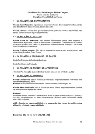 Faculdade de Administração Milton Campos
Curso Ciências Contábeis
Disciplina: Contabilidade de Custos
Mestre: Patrícia Regina Teles de Ávila 11
4 - EM RELAÇÃO AOS DEPARTAMENTOS
Custos Específicos: São aqueles que existem em função de um departamento e, sendo
este departamento descontinuado, deixam de existir.
Custos Comuns: São aqueles que representam os gastos de estrutura da empresa, não
sendo identificável com algum departamento.
5 - EM RELAÇÃO AO CÁLCULO
Custos Reais ou Históricos: São valores efetivamente gastos pela empresa e
devidamente registrados. Todos os métodos de custeamento: Custeio Direto ou Custeio
por Absorção - Processo de Produção Contínua ou Por Ordem de Produção - utilizam-se
dos Custos Reais ou Históricos.
Custos Pré-Determinados: São valores registrados antes do seu acontecimento, tais
como: Custo Padrão e Custo Orçado.
6 - EM RELAÇÃO A ACUMULAÇÃO DE GASTOS
Custo Por Processo de Produção Contínua,
Custo Por Ordem de Produção.
7 - EM RELAÇÃO AO MÉTODO DE APROPRIAÇÃO
- Custeio Por Absorção; Custeio Direto e Custeio baseado em atividades (ABC).
8 - EM RELAÇÃO AO CONTROLE
Custos Controláveis: São os custos que estão sob a responsabilidade e controle de uma
determinada pessoa (Chefia).
Exemplo: Custos Indiretos Controláveis: salários indiretos, manutenção, etc.
Custos Não Controláveis: São os custos que estão fora da responsabilidade e controle
de uma determinada pessoa (Chefia).
Exemplo:
O aluguel quando distribuído contabilmente entre os departamentos segundo o espaço
ocupado, os responsáveis por esses departamentos não terão meios de controlar o valor
absorvido do aluguel.
OBS: Custeio por responsabilidade é a separação dos custos incorridos pelos
diferentes níveis de responsabilidade.
Exercícios: 20 a 34; 44; 45; 68 e 69; 105 a 108.
 