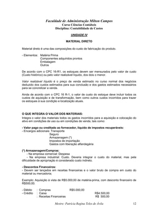 Faculdade de Administração Milton Campos
Curso Ciências Contábeis
Disciplina: Contabilidade de Custos
Mestre: Patrícia Regina Teles de Ávila 12
UNIDADE IV
MATERIAL DIRETO
Material direto é uma das composições do custo de fabricação do produto.
- Elementos: Matéria Prima
Componentes adquiridos prontos
Embalagem
Outros
De acordo com o CPC 16-R1, os estoques devem ser mensurados pelo valor de custo
(Custo histórico) ou pelo valor realizável líquido, dos dois o menor.
Valor realizável líquido é o preço de venda estimado no curso normal dos negócios
deduzido dos custos estimados para sua conclusão e dos gastos estimados necessários
para se concretizar a venda.
Ainda de acordo com o CPC 16 R-1, o valor de custo do estoque deve incluir todos os
custos de aquisição e de transformação, bem como outros custos incorridos para trazer
os estoques à sua condição e localização atuais.
O QUE INTEGRA O VALOR DOS MATERIAIS:
Integra o valor dos materiais todos os gastos incorridos para a aquisição e colocação do
ativo em condições de uso ou em condições de venda, tais como:
- Valor pago ou creditado ao fornecedor, líquido de impostos recuperáveis:
- Encargos adicionais: Transporte
Seguro
Armazenagem (*)
Impostos de importação
Gastos com liberação alfandegária
(*) Armazenagem/Compras:
- Na empresa comercial: Despesa
- Na empresa industrial: Custo. Deveria integrar o custo do material, mas pela
dificuldade de apropriação é considerado custo indireto.
- Descontos Financeiros:
- Devem ser lançados em receitas financeiras e o valor bruto de compra em custo do
material ou mercadoria;
Exemplo: Aquisição à vista de R$5.000,00 de matéria-prima, com desconto financeiro de
R$500,00.
- Débito : Compras R$5.000,00
- Crédito : Caixa R$4.500,00
: Receitas Financeiras R$ 500,00
 
