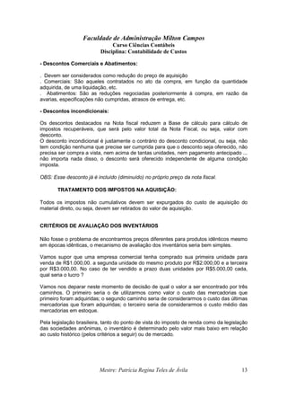 Faculdade de Administração Milton Campos
Curso Ciências Contábeis
Disciplina: Contabilidade de Custos
Mestre: Patrícia Regina Teles de Ávila 13
- Descontos Comerciais e Abatimentos:
. Devem ser considerados como redução do preço de aquisição
. Comerciais: São aqueles contratados no ato da compra, em função da quantidade
adquirida, de uma liquidação, etc.
. Abatimentos: São as reduções negociadas posteriormente à compra, em razão da
avarias, especificações não cumpridas, atrasos de entrega, etc.
- Descontos incondicionais:
Os descontos destacados na Nota fiscal reduzem a Base de cálculo para cálculo de
impostos recuperáveis, que será pelo valor total da Nota Fiscal, ou seja, valor com
desconto.
O desconto incondicional é justamente o contrário do desconto condicional, ou seja, não
tem condição nenhuma que precise ser cumprida para que o desconto seja oferecido, não
precisa ser compra a vista, nem acima de tantas unidades, nem pagamento antecipado ...
não importa nada disso, o desconto será oferecido independente de alguma condição
imposta.
OBS: Esse desconto já é incluído (diminuído) no próprio preço da nota fiscal.
TRATAMENTO DOS IMPOSTOS NA AQUISIÇÃO:
Todos os impostos não cumulativos devem ser expurgados do custo de aquisição do
material direto, ou seja, devem ser retirados do valor de aquisição.
CRITÉRIOS DE AVALIAÇÃO DOS INVENTÁRIOS
Não fosse o problema de encontrarmos preços diferentes para produtos idênticos mesmo
em épocas idênticas, o mecanismo de avaliação dos inventários seria bem simples.
Vamos supor que uma empresa comercial tenha comprado sua primeira unidade para
venda de R$1.000,00. a segunda unidade do mesmo produto por R$2.000,00 e a terceira
por R$3.000,00. No caso de ter vendido a prazo duas unidades por R$5.000,00 cada,
qual seria o lucro ?
Vamos nos deparar neste momento de decisão de qual o valor a ser encontrado por três
caminhos. O primeiro seria o de utilizarmos como valor o custo das mercadorias que
primeiro foram adquiridas; o segundo caminho seria de considerarmos o custo das últimas
mercadorias que foram adquiridas; o terceiro seria de considerarmos o custo médio das
mercadorias em estoque.
Pela legislação brasileira, tanto do ponto de vista do imposto de renda como da legislação
das sociedades anônimas, o inventário é determinado pelo valor mais baixo em relação
ao custo histórico (pelos critérios a seguir) ou de mercado.
 