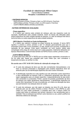 Faculdade de Administração Milton Campos
Curso Ciências Contábeis
Disciplina: Contabilidade de Custos
Mestre: Patrícia Regina Teles de Ávila 14
- CRITÉRIOS BÁSICOS:
. PEPS (Primeiro a Entrar, Primeiro a Sair), ou FIFO (First-In, First-Out);
. UEPS (Último a Entrar, Primeiro a Sair), ou LIFO (Last-In, First-Out);
. CUSTO MÉDIO (Média aritmética ponderada).
- OUTROS CRITÉRIOS DE AVALIAÇÃO:
. Preço específico:
É o critério que valoriza cada unidade em estoque, pelo seu respectivo custo de
aquisição, identificando cada unidade existente. Assim as baixas são efetuadas pelos
preços específicos de cada unidade baixada do estoque, e o valor do estoque final será a
soma de todos os custos específicos de cada unidade existente.
. NIFO (Next-In, First-Out) ou Custo de Reposição:
É o critério que valoriza o estoque ao preço corrente de mercado. O termo NIFO
significa “o próximo a entrar, primeiro a sair”. É utilizado gerencialmente para que o
empresário possa obter o lucro verdadeiro, ou seja, aquele lucro que teria, considerando a
reposição de seu estoque. Evita assim considerar um lucro ilusório, obtido pela
comparação entre preço de venda atual com custos passados, totalmente defasados em
épocas inflacionárias. É denominado também de FEPS (Futuro a entrar, primeiro a sair).
. CUSTO MÉDIO MENSAL:
É aceito pelo Fisco (PN CST nº 06/79) que as saídas sejam registradas unicamente no
fim de cada mês, desde que avaliadas pelo custo médio que, sem considerar o
lançamento de baixa, se verificar no mês.
De acordo com o CPC 16 R1 OS Critérios de valoração de estoque são:
a) O custo dos estoques de itens que não são normalmente intercambiáveis e de
bens ou serviços produzidos e segregados para projetos específicos deve ser
atribuído pelo uso da identificação específica dos seus custos individuais.
b) A identificação específica do custo significa que são atribuídos custos específicos
a itens identificados do estoque. Este é o tratamento apropriado para itens que
sejam segregados para um projeto específico, independentemente de eles terem
sido comprados ou produzidos. Porém, quando há grandes quantidades de itens
de estoque que sejam geralmente intercambiáveis, a identificação específica de
custos não é apropriada. Em tais circunstâncias, um critério de valoração dos itens
que permanecem nos estoques deve ser usado.
c) O custo dos estoques, que não sejam os tratados nos itens 23 e 24, deve ser
atribuído pelo uso do critério Primeiro a Entrar, Primeiro a Sair (PEPS) ou pelo
critério do custo médio ponderado. A entidade deve usar o mesmo critério de
custeio para todos os estoques que tenham natureza e uso semelhantes para a
entidade. Para os estoques que tenham outra natureza ou uso, podem justificar-se
diferentes critérios de valoração.
 