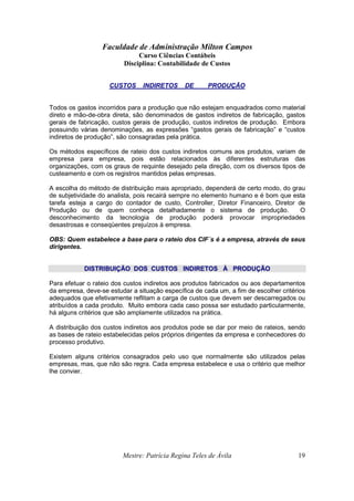 Faculdade de Administração Milton Campos
Curso Ciências Contábeis
Disciplina: Contabilidade de Custos
Mestre: Patrícia Regina Teles de Ávila 19
CUSTOS INDIRETOS DE PRODUÇÃO
Todos os gastos incorridos para a produção que não estejam enquadrados como material
direto e mão-de-obra direta, são denominados de gastos indiretos de fabricação, gastos
gerais de fabricação, custos gerais de produção, custos indiretos de produção. Embora
possuindo várias denominações, as expressões “gastos gerais de fabricação” e “custos
indiretos de produção”, são consagradas pela prática.
Os métodos específicos de rateio dos custos indiretos comuns aos produtos, variam de
empresa para empresa, pois estão relacionados às diferentes estruturas das
organizações, com os graus de requinte desejado pela direção, com os diversos tipos de
custeamento e com os registros mantidos pelas empresas.
A escolha do método de distribuição mais apropriado, dependerá de certo modo, do grau
de subjetividade do analista, pois recairá sempre no elemento humano e é bom que esta
tarefa esteja a cargo do contador de custo, Controller, Diretor Financeiro, Diretor de
Produção ou de quem conheça detalhadamente o sistema de produção. O
desconhecimento da tecnologia de produção poderá provocar impropriedades
desastrosas e conseqüentes prejuízos à empresa.
OBS: Quem estabelece a base para o rateio dos CIF´s é a empresa, através de seus
dirigentes.
DDIISSTTRRIIBBUUIIÇÇÃÃOO DDOOSS CCUUSSTTOOSS IINNDDIIRREETTOOSS ÀÀ PPRROODDUUÇÇÃÃOO
Para efetuar o rateio dos custos indiretos aos produtos fabricados ou aos departamentos
da empresa, deve-se estudar a situação específica de cada um, a fim de escolher critérios
adequados que efetivamente reflitam a carga de custos que devem ser descarregados ou
atribuídos a cada produto. Muito embora cada caso possa ser estudado particularmente,
há alguns critérios que são amplamente utilizados na prática.
A distribuição dos custos indiretos aos produtos pode se dar por meio de rateios, sendo
as bases de rateio estabelecidas pelos próprios dirigentes da empresa e conhecedores do
processo produtivo.
Existem alguns critérios consagrados pelo uso que normalmente são utilizados pelas
empresas, mas, que não são regra. Cada empresa estabelece e usa o critério que melhor
lhe convier.
 