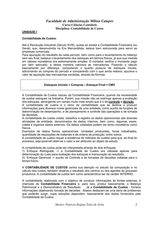 Faculdade de Administração Milton Campos
Curso Ciências Contábeis
Disciplina: Contabilidade de Custos
Mestre: Patrícia Regina Teles de Ávila 2
UNIDADE I
Contabilidade de Custos:
Até a Revolução Industrial (Século XVIII), quase só existia a Contabilidade Financeira (ou
Geral), que, desenvolvida na Era Mercantilista, estava bem estruturada para servir as
empresas comerciais.
Para apuração do resultado de cada período, bem como para o levantamento do balanço
sem seu final, bastava o levantamento dos estoques em termos físicos, já que sua medida
em valores monetários era extremamente simples: O contador verifica o montante pago
por item estocado, e dessa maneira valorava as mercadorias. Fazendo o cálculo
basicamente por diferença, computando o quanto possuía de estoques iniciais,
adicionando as compras do período e comparando com o que ainda restava, apurava o
valor de aquisição das mercadorias vendidas, através da fórmula:
Estoques Iniciais + Compras – Estoque Final = CMV
A Contabilidade de Custos nasceu da Contabilidade Financeira, quando da necessidade
de avaliar estoques na Indústria. Porém, sua missão não se restringe apenas a avaliação
dos estoques, abrangendo um campo muito mais amplo que é o de controle e decisão.
A contabilidade de custos é o ramo da contabilidade que se destina a produzir
informações para diversos níveis gerenciais de uma entidade, como auxílio às funções de
determinação de desempenho, e de planejamento e controle das operações e de tomada
de decisões.
A contabilidade de custos coleta, classifica e registra os dados operacionais das diversas
atividades da entidade, denominados de dados internos, bem como, algumas vezes,
coleta e organiza dados externos. Os dados coletados podem ser tanto monetários como
físicos.
Exemplos de dados físicos operacionais: Unidades produzidas, horas trabalhadas,
quantidade de requisições de materiais e de ordens de produção, entre outros.
A contabilidade de custos requer a existência de métodos de custeio para que, ao final do
processo, seja possível obter-se o valor a ser atribuído ao objeto de estudo.
A contabilidade de custos pode ser interpretada através de dois enfoques:
1) Enfoque Retrógrado -> a Contabilidade de Custos era utilizada apenas para
determinação do custo para avaliação dos estoques e mensuração do resultado.
2) Enfoque Gerencial -> auxílio ao Controle e às tomadas de decisões voltadas para o
tempo futuro.
A CONTABILIDADE DE CUSTOS centra sua atenção no estudo da composição e no
cálculo dos custos, também observa o resultado dos centros ou dos agentes do processo
produtivos. A contabilidade de custos tem como característica ser de caráter INTERNO.
A contabilidade, elaborada com o objetivo de conduzir informações às fontes externas, é
chamada de Contabilidade Financeira e, para isso, produz basicamente, o Balanço
Patrimonial e o Demonstrativo de Resultado. Já a Contabilidade de Custos - fornece
informações objetivando tomada de decisões. Abaixo destacam-se uma série de problemas
que poderão surgir, cujas soluções dependem, basicamente dos dados fornecidos pela
Contabilidade de Custos:
 