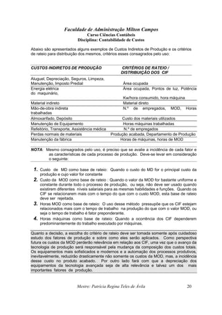 Faculdade de Administração Milton Campos
Curso Ciências Contábeis
Disciplina: Contabilidade de Custos
Mestre: Patrícia Regina Teles de Ávila 20
Abaixo são apresentados alguns exemplos de Custos Indiretos de Produção e os critérios
de rateio para distribuição dos mesmos, critérios esses consagrados pelo uso:
CUSTOS INDIRETOS DE PRODUÇÃO CRITÉRIOS DE RATEIO /
DISTRIBUIÇÃO DOS CIF
Aluguel, Depreciação, Seguros, Limpeza,
Manutenção, Imposto Predial Área ocupada
Energia elétrica Área ocupada, Pontos de luz, Potência
do maquinário,
Kw/hora consumido, hora máquina
Material indireto Material direto
Mão-de-obra indireta N.º de empregados, MOD, Horas
trabalhadas
Almoxarifado, Depósito Custo dos materiais utilizados
Manutenção de Equipamento Horas máquinas trabalhadas
Refeitório, Transporte, Assistência médica N.º de empregados
Perdas normais de materiais Produção acabada, Departamento de Produção
Manutenção da fábrica Horas de máquinas, horas de MOD
NOTA: Mesmo consagrados pelo uso, é preciso que se avalie a incidência de cada fator e
as características de cada processo de produção. Deve-se levar em consideração
o seguinte:
1. Custo de MD como base de rateio: Quando o custo do MD for o principal custo da
produção e cujo valor for constante
2. Custo da MOD como base de rateio : Quando o valor da MOD for bastante uniforme e
constante durante todo o processo de produção, ou seja, não deve ser usado quando
existirem diferentes níveis salariais para as mesmas habilidades e funções. Quando os
CIF se relacionarem mais com o tempo do que com o custo MOD, esta base de rateio
deve ser rejeitada.
3. Horas MOD como base de rateio: O uso desse método pressupõe que os CIF estejam
relacionados mais com o tempo de trabalho na produção do que com o valor MOD, ou
seja o tempo de trabalho é fator preponderante.
4. Horas máquinas como base de rateio: Quando a ocorrência dos CIF dependerem
predominantemente do trabalho executado por máquinas.
Quanto a decisão, a escolha do critério de rateio deve ser tomada somente após cuidadoso
estudo dos fatores de produção e sobre como eles serão aplicados. Como perspectiva
futura os custos da MOD perderão relevância em relação aos CIF, uma vez que o avanço da
tecnologia de produção será responsável pela mudança da composição dos custos totais.
Os equipamentos mais sofisticados e modernos e a automação dos processos produtivos,
inevitavelmente, reduzirão drasticamente não somente os custos da MOD, mas, a incidência
desse custo no produto acabado. Por outro lado fará com que a depreciação dos
equipamentos da tecnologia avançada seja de alta relevância e talvez um dos mais
importantes fatores de produção.
 