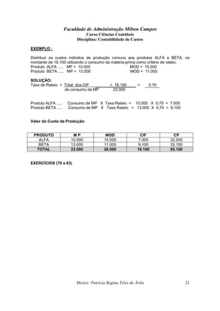 Faculdade de Administração Milton Campos
Curso Ciências Contábeis
Disciplina: Contabilidade de Custos
Mestre: Patrícia Regina Teles de Ávila 21
EXEMPLO :
Distribuir os custos indiretos de produção comuns aos produtos ALFA e BETA, no
montante de 16.100 utilizando o consumo da matéria-prima como critério de rateio:
Produto ALFA ..... MP = 10.000 MOD = 15.000
Produto BETA ..... MP = 13.000 MOD = 11.000
SOLUÇÃO:
Taxa de Rateio = Total dos CIF = 16.100 = 0,70
de consumo de MP 23.000
Produto ALFA ..... Consumo de MP X Taxa Rateio = 10.000 X 0,70 = 7.000
Produto BETA ..... Consumo de MP X Taxa Rateio = 13.000 X 0,70 = 9.100
Valor do Custo de Produção:
PRODUTO M P MOD CIF CP
ALFA 10.000 15.000 7.000 32.000
BETA 13.000 11.000 9.100 33.100
TOTAL 23.000 26.000 16.100 65.100
EXERCÍCIOS (70 a 83)
 
