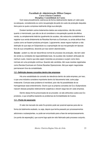 Faculdade de Administração Milton Campos
Curso Ciências Contábeis
Disciplina: Contabilidade de Custos
Mestre: Patrícia Regina Teles de Ávila 23
Com esse procedimento, estima-se de forma relativamente rápida um valor para
os estoques, considerando-os como recuperação de parte do custo de produção daqueles
itens para os quais a empresa realmente dirige sua atenção.
Existem também outros tratamentos dados aos subprodutos, não tão correto
quanto o mencionado, que são os de só considerar a recuperação quando da efetiva
venda, ou simplesmente tratá-los igualmente às sucatas, não estoca-los contabilmente e
registrar sua venda diretamente às Receitas Normais ou Eventuais, ou ainda atribuir-lhes
custos como se fossem produtos principais. Logicamente, essas regras implicam a não
distinção do que seja um Subproduto ou a apropriação de sua recuperação em épocas
fora de sua competência, devendo por isso serem abandonados.
Sucata – podem ou não ser decorrência normal do processo de produção, não tem valor
de venda ou condições de negociabilidade boas. As sucatas não recebem atribuição de
nenhum custo, mesmo que eles sejam inerentes ao processo e surjam como itens
normais em uma produção contínua. Quando são vendidos, têm suas receitas registradas
como Rendas Eventuais em Outras Receitas Operacionais. Até que sejam negociadas
permanecem fora da contabilidade.
1.2 - Definição desses conceitos dentro das empresas
Há uma variabilidade do conceito de relevância dentro de cada empresa, por isso,
o que uma indústria considera importante dentro do faturamento total, outra julga
irrelevante. Contudo esse problema é inevitável, pois não há possibilidade de se
homogeneizar esse entendimento. Ocorre que os próprios conceitos de Co e Subprodutos
nascem dessas posições relativamente subjetivas e devem segui-las em cada empresa.
Dentro dessa forma preconizada de se proceder, só são atribuídos custos aos Co-
produtos, o que simplifica bastante os problemas da Contabilidade de Custos.
1.3 – Ponto de separação
O valor de mercado de cada Co-produto pode ser possível apenas para ele na
forma de totalmente acabado, ou seja, depois que tenha passado por processamentos
adicionais e subseqüentes, ou pode ser encontrado para a fase de semiprocessamento
(no ponto de separação), que ocorre logo após ter sido fabricado pelo processo conjunto.
 