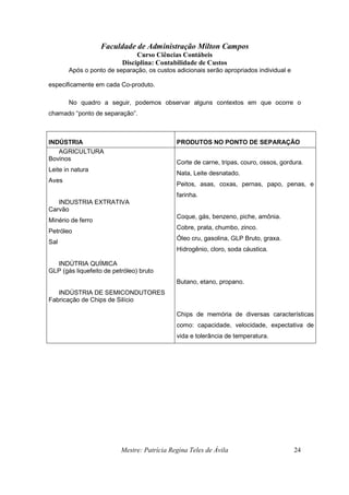 Faculdade de Administração Milton Campos
Curso Ciências Contábeis
Disciplina: Contabilidade de Custos
Mestre: Patrícia Regina Teles de Ávila 24
Após o ponto de separação, os custos adicionais serão apropriados individual e
especificamente em cada Co-produto.
No quadro a seguir, podemos observar alguns contextos em que ocorre o
chamado “ponto de separação”.
INDÚSTRIA PRODUTOS NO PONTO DE SEPARAÇÃO
AGRICULTURA
Bovinos
Leite in natura
Aves
INDUSTRIA EXTRATIVA
Carvão
Minério de ferro
Petróleo
Sal
INDÚTRIA QUÍMICA
GLP (gás liquefeito de petróleo) bruto
INDÚSTRIA DE SEMICONDUTORES
Fabricação de Chips de Silício
Corte de carne, tripas, couro, ossos, gordura.
Nata, Leite desnatado.
Peitos, asas, coxas, pernas, papo, penas, e
farinha.
Coque, gás, benzeno, piche, amônia.
Cobre, prata, chumbo, zinco.
Óleo cru, gasolina, GLP Bruto, graxa.
Hidrogênio, cloro, soda cáustica.
Butano, etano, propano.
Chips de memória de diversas características
como: capacidade, velocidade, expectativa de
vida e tolerância de temperatura.
 
