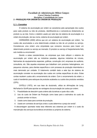 Faculdade de Administração Milton Campos
Curso Ciências Contábeis
Disciplina: Contabilidade de Custos
Mestre: Patrícia Regina Teles de Ávila 25
2 - PRODUÇÃO POR ORDEM OU ORDEM DE PRODUÇÃO
2. 1 – Conceitos
O sistema de acumulação por ordem se caracteriza pela apropriação dos custos
para cada produto ou lote de produtos, identificando-os e somando-os diretamente ao
produto ou ao lote. Como o relatório usado por este tipo de sistema de acumulação é a
ordem de produção, daí seu nome, sistema de acumulação por ordem.
HORNGREN (2000) afirma que em um sistema de acumulação por ordem, “os
custos são acumulados a uma determinada unidade ou lote de um produto ou serviço.
Considera-se uma ordem uma empreitada que consome recursos para trazer um
determinado produto ou serviço ao mercado. O produto ou serviço é freqüentemente feito
sob medida ou encomenda”.
Devido a estas características, as empresas que mais utilizam o sistema de
acumulação por ordem são as indústrias pesadas, algumas indústrias de móveis,
fabricantes de equipamentos especiais, gráficas, construção civil, empresas de auditoria,
consultoria, etc. São aquelas empresas que trabalham com produtos heterogêneos, em
pequenos volumes, para clientes específicos e com processo de produção intermitente e
mais demorado por unidade. O tratamento contábil dado a este tipo de sistema de
acumulação consiste na acumulação dos custos em contas específicas do ativo. Estas
contas recebem custos até o encerramento da ordem. Com o encerramento da ordem, o
custo é transferido para estoques de produtos acabados ou custos dos produtos vendidos
(CPV).
CATELLI (1972), em sua tese de doutorado, utiliza as afirmações de Lang,
McFarland e Schiff para apontar as vantagens da acumulação de custos por ordem:
“1. Possibilidade de descobrir quais ordens são lucrativas e quais não o são.
2. Uso do custo de Ordem de Produção como base para a estimativa do custo de
produto similar no futuro.
3. Usado como base para controle de produção.
4. Usado em contratos de serviços onde o custo determina o preço de venda”.
A desvantagem apontada nesta tese referente aos sistemas por ordem é o custo da
manutenção dos serviços burocráticos envolvidos ou próprios do sistema.
 