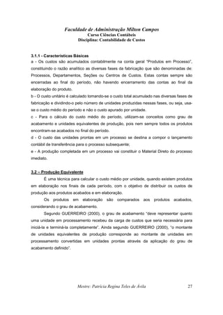 Faculdade de Administração Milton Campos
Curso Ciências Contábeis
Disciplina: Contabilidade de Custos
Mestre: Patrícia Regina Teles de Ávila 27
3.1.1 - Características Básicas
a - Os custos são acumulados contabilmente na conta geral “Produtos em Processo”,
constituindo o razão analítico as diversas fases da fabricação que são denominadas de:
Processos, Departamentos, Seções ou Centros de Custos. Estas contas sempre são
encerradas ao final do período, não havendo encerramento das contas ao final da
elaboração do produto.
b - O custo unitário é calculado tomando-se o custo total acumulado nas diversas fases de
fabricação e dividindo-o pelo número de unidades produzidas nessas fases, ou seja, usa-
se o custo médio do período e não o custo apurado por unidade.
c - Para o cálculo do custo médio do período, utilizam-se conceitos como grau de
acabamento e unidades equivalentes de produção, pois nem sempre todos os produtos
encontram-se acabados no final do período.
d - O custo das unidades prontas em um processo se destina a compor o lançamento
contábil de transferência para o processo subsequente;
e - A produção completada em um processo vai constituir o Material Direto do processo
imediato.
3.2 – Produção Equivalente
É uma técnica para calcular o custo médio por unidade, quando existem produtos
em elaboração nos finais de cada período, com o objetivo de distribuir os custos de
produção aos produtos acabados e em elaboração.
Os produtos em elaboração são comparados aos produtos acabados,
considerando o grau de acabamento.
Segundo GUERREIRO (2000), o grau de acabamento “deve representar quanto
uma unidade em processamento recebeu da carga de custos que seria necessária para
iniciá-la e terminá-la completamente”. Ainda segundo GUERREIRO (2000), “o montante
de unidades equivalentes de produção corresponde ao montante de unidades em
processamento convertidas em unidades prontas através da aplicação do grau de
acabamento definido”.
 