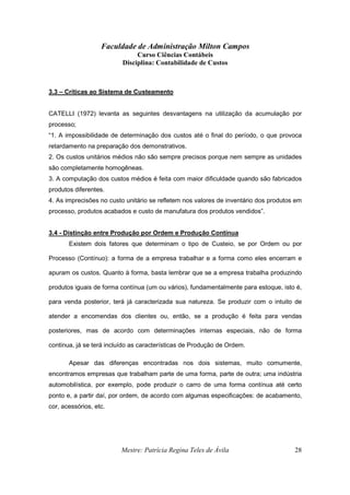 Faculdade de Administração Milton Campos
Curso Ciências Contábeis
Disciplina: Contabilidade de Custos
Mestre: Patrícia Regina Teles de Ávila 28
3.3 – Críticas ao Sistema de Custeamento
CATELLI (1972) levanta as seguintes desvantagens na utilização da acumulação por
processo;
“1. A impossibilidade de determinação dos custos até o final do período, o que provoca
retardamento na preparação dos demonstrativos.
2. Os custos unitários médios não são sempre precisos porque nem sempre as unidades
são completamente homogêneas.
3. A computação dos custos médios é feita com maior dificuldade quando são fabricados
produtos diferentes.
4. As imprecisões no custo unitário se refletem nos valores de inventário dos produtos em
processo, produtos acabados e custo de manufatura dos produtos vendidos”.
3.4 - Distinção entre Produção por Ordem e Produção Contínua
Existem dois fatores que determinam o tipo de Custeio, se por Ordem ou por
Processo (Contínuo): a forma de a empresa trabalhar e a forma como eles encerram e
apuram os custos. Quanto à forma, basta lembrar que se a empresa trabalha produzindo
produtos iguais de forma contínua (um ou vários), fundamentalmente para estoque, isto é,
para venda posterior, terá já caracterizada sua natureza. Se produzir com o intuito de
atender a encomendas dos clientes ou, então, se a produção é feita para vendas
posteriores, mas de acordo com determinações internas especiais, não de forma
continua, já se terá incluído as características de Produção de Ordem.
Apesar das diferenças encontradas nos dois sistemas, muito comumente,
encontramos empresas que trabalham parte de uma forma, parte de outra; uma indústria
automobilística, por exemplo, pode produzir o carro de uma forma contínua até certo
ponto e, a partir daí, por ordem, de acordo com algumas especificações: de acabamento,
cor, acessórios, etc.
 