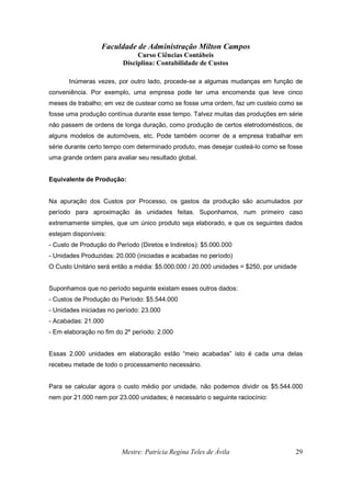 Faculdade de Administração Milton Campos
Curso Ciências Contábeis
Disciplina: Contabilidade de Custos
Mestre: Patrícia Regina Teles de Ávila 29
Inúmeras vezes, por outro lado, procede-se a algumas mudanças em função de
conveniência. Por exemplo, uma empresa pode ter uma encomenda que leve cinco
meses de trabalho; em vez de custear como se fosse uma ordem, faz um custeio como se
fosse uma produção contínua durante esse tempo. Talvez muitas das produções em série
não passem de ordens de longa duração, como produção de certos eletrodomésticos, de
alguns modelos de automóveis, etc. Pode também ocorrer de a empresa trabalhar em
série durante certo tempo com determinado produto, mas desejar custeá-lo como se fosse
uma grande ordem para avaliar seu resultado global.
Equivalente de Produção:
Na apuração dos Custos por Processo, os gastos da produção são acumulados por
período para aproximação às unidades feitas. Suponhamos, num primeiro caso
extremamente simples, que um único produto seja elaborado, e que os seguintes dados
estejam disponíveis:
- Custo de Produção do Período (Diretos e Indiretos): $5.000.000
- Unidades Produzidas: 20.000 (iniciadas e acabadas no período)
O Custo Unitário será então a média: $5.000.000 / 20.000 unidades = $250, por unidade
Suponhamos que no período seguinte existam esses outros dados:
- Custos de Produção do Período: $5.544.000
- Unidades iniciadas no período: 23.000
- Acabadas: 21.000
- Em elaboração no fim do 2º período: 2.000
Essas 2.000 unidades em elaboração estão “meio acabadas” isto é cada uma delas
recebeu metade de todo o processamento necessário.
Para se calcular agora o custo médio por unidade, não podemos dividir os $5.544.000
nem por 21.000 nem por 23.000 unidades; é necessário o seguinte raciocínio:
 