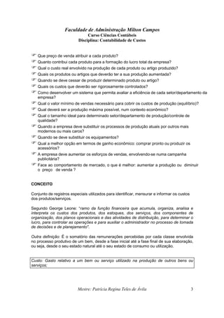 Faculdade de Administração Milton Campos
Curso Ciências Contábeis
Disciplina: Contabilidade de Custos
Mestre: Patrícia Regina Teles de Ávila 3
Que preço de venda atribuir a cada produto?
Quanto contribui cada produto para a formação do lucro total da empresa?
Qual o custo real envolvido na produção de cada produto ou artigo produzido?
Quais os produtos ou artigos que deverão ter a sua produção aumentada?
Quando se deve cessar de produzir determinado produto ou artigo?
Quais os custos que deverão ser rigorosamente controlados?
Como desenvolver um sistema que permita avaliar a eficiência de cada setor/departamento da
empresa?
Qual o valor mínimo de vendas necessário para cobrir os custos de produção (equilíbrio)?
Qual deverá ser a produção máxima possível, num contexto econômico?
Qual o tamanho ideal para determinado setor/departamento de produção/controle de
qualidade?
Quando a empresa deve substituir os processos de produção atuais por outros mais
modernos ou mais caros?
Quando se deve substituir os equipamentos?
Qual a melhor opção em termos de ganho econômico: comprar pronto ou produzir os
acessórios?
A empresa deve aumentar os esforços de vendas, envolvendo-se numa campanha
publicitária?
Face ao comportamento de mercado, o que é melhor: aumentar a produção ou diminuir
o preço de venda ?
CONCEITO
Conjunto de registros especiais utilizados para identificar, mensurar e informar os custos
dos produtos/serviços.
Segundo George Leone: “ramo da função financeira que acumula, organiza, analisa e
interpreta os custos dos produtos, dos estoques, dos serviços, dos componentes de
organização, dos planos operacionais e das atividades de distribuição, para determinar o
lucro, para controlar as operações e para auxiliar o administrador no processo de tomada
de decisões e de planejamento".
Outra definição: É o somatório das remunerações percebidas por cada classe envolvida
no processo produtivo de um bem, desde a fase inicial até a fase final de sua elaboração,
ou seja, desde o seu estado natural até o seu estado de consumo ou utilização.
Custo: Gasto relativo a um bem ou serviço utilizado na produção de outros bens ou
serviços;
 