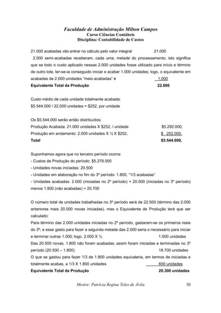 Faculdade de Administração Milton Campos
Curso Ciências Contábeis
Disciplina: Contabilidade de Custos
Mestre: Patrícia Regina Teles de Ávila 30
21.000 acabadas vão entrar no cálculo pelo valor integral 21.000
2.000 semi-acabadas receberam, cada uma, metade do processamento; isto significa
que se todo o custo aplicado nessas 2.000 unidades fosse utilizado para início e término
de outro lote, ter-se-ia conseguido iniciar e acabar 1.000 unidades; logo, o equivalente em
acabadas de 2.000 unidades “meio acabadas” é 1.000
Equivalente Total de Produção 22.000
Custo médio de cada unidade totalmente acabada:
$5.544.000 / 22.000 unidades = $252, por unidade
Os $5.544.000 serão então distribuídos:
Produção Acabada: 21.000 unidades X $252, / unidade $5.292.000,
Produção em andamento: 2.000 unidades X ½ X $252, $ 252.000,
Total $5.544.000,
Suponhamos agora que no terceiro período ocorra:
- Custos de Produção do período: $5.278.000
- Unidades novas iniciadas: 20.500
- Unidades em elaboração no fim do 3º período: 1.800, “1/3 acabadas”
- Unidades acabadas: 2.000 (iniciadas no 2º período) + 20.500 (iniciadas no 3º período)
menos 1.800 (não acabadas) = 20.700
O número total de unidades trabalhadas no 3º período será de 22.500 (término das 2.000
anteriores mais 20.500 novas iniciadas), mas o Equivalente de Produção terá que ser
calculado:
Para término das 2.000 unidades iniciadas no 2º período, gastaram-se os primeiros reais
do 3º; e esse gasto para fazer a segunda metade das 2.000 seria o necessário para iniciar
e terminar outras 1.000; logo, 2.000 X ½ 1.000 unidades
Das 20.500 novas, 1.800 não foram acabadas; assim foram iniciadas e terminadas no 3º
período (20.500 – 1.800) 18.700 unidades
O que se gastou para fazer 1/3 de 1.800 unidades equivaleria, em termos de iniciadas e
totalmente acabas, a 1/3 X 1.800 unidades 600 unidades
Equivalente Total de Produção 20.300 unidades
 