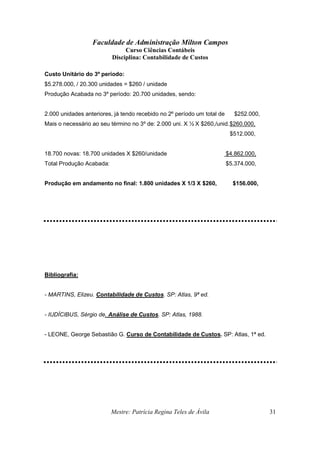 Faculdade de Administração Milton Campos
Curso Ciências Contábeis
Disciplina: Contabilidade de Custos
Mestre: Patrícia Regina Teles de Ávila 31
Custo Unitário do 3º período:
$5.278.000, / 20.300 unidades = $260 / unidade
Produção Acabada no 3º período: 20.700 unidades, sendo:
2.000 unidades anteriores, já tendo recebido no 2º período um total de $252.000,
Mais o necessário ao seu término no 3º de: 2.000 uni. X ½ X $260,/unid.$260.000,
$512.000,
18.700 novas: 18.700 unidades X $260/unidade $4.862.000,
Total Produção Acabada: $5.374.000,
Produção em andamento no final: 1.800 unidades X 1/3 X $260, $156.000,
Bibliografia:
- MARTINS, Elizeu. Contabilidade de Custos. SP: Atlas, 9ª ed.
- IUDÍCIBUS, Sérgio de. Análise de Custos. SP: Atlas, 1988.
- LEONE, George Sebastião G. Curso de Contabilidade de Custos. SP: Atlas, 1ª ed.
 