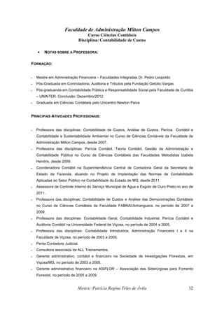 Faculdade de Administração Milton Campos
Curso Ciências Contábeis
Disciplina: Contabilidade de Custos
Mestre: Patrícia Regina Teles de Ávila 32
• NOTAS SOBRE A PROFESSORA:
FORMAÇÃO:
• Mestre em Administração Financeira – Faculdades Integradas Dr. Pedro Leopoldo
• Pós-Graduada em Controladoria, Auditoria e Tributos pela Fundação Getúlio Vargas
• Pós-graduanda em Contabilidade Pública e Responsabilidade Social pela Faculdade de Curitiba
– UNINTER. Conclusão: Dezembro/2012.
• Graduada em Ciências Contábeis pelo Unicentro Newton Paiva
PRINCIPAIS ATIVIDADES PROFISSIONAIS:
• Professora das disciplinas: Contabilidade de Custos, Análise de Custos, Perícia Contábil e
Contabilidade e Sustentabilidade Ambiental no Curso de Ciências Contáveis da Faculdade de
Administração Milton Campos, desde 2007.
• Professora das disciplinas: Perícia Contábil, Teoria Contábil, Gestão da Administração e
Contabilidade Pública no Curso de Ciências Contábeis das Faculdades Metodistas Izabela
Hendrix, desde 2009.
• Coordenadora Contábil na Superintendência Central de Contadoria Geral da Secretaria de
Estado da Fazenda, atuando no Projeto de Implantação das Normas de Contabilidade
Aplicadas ao Setor Público na Contabilidade do Estado de MG, desde 2011.
• Assessora de Controle Interno do Serviço Municipal de Água e Esgoto de Ouro Preto no ano de
2011.
• Professora das disciplinas: Contabilidade de Custos e Análise das Demonstrações Contábeis
no Curso de Ciências Contábeis da Faculdade FABRAI/Anhanguera, no período de 2007 a
2009.
• Professora das disciplinas: Contabilidade Geral, Contabilidade Industrial, Perícia Contábil e
Auditoria Contábil na Universidade Federal de Viçosa, no período de 2004 a 2005.
• Professora das disciplinas: Contabilidade Introdutória, Administração Financeira I e II na
Faculdade de Viçosa, no período de 2003 a 2005.
• Perita Contadora Judicial.
• Consultora associada da ALL Treinamentos.
• Gerente administrativo, contábil e financeiro na Sociedade de Investigações Florestais, em
Viçosa/MG, no período de 2003 a 2005.
• Gerente administrativo financeiro na ASIFLOR – Associação das Siderúrgicas para Fomento
Florestal, no período de 2005 a 2009.
 