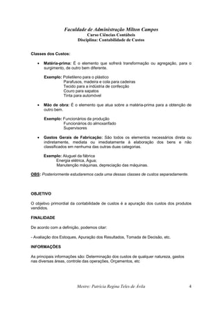 Faculdade de Administração Milton Campos
Curso Ciências Contábeis
Disciplina: Contabilidade de Custos
Mestre: Patrícia Regina Teles de Ávila 4
Classes dos Custos:
• Matéria-prima: É o elemento que sofrerá transformação ou agregação, para o
surgimento, de outro bem diferente.
Exemplo: Polietileno para o plástico
Parafusos, madeira e cola para cadeiras
Tecido para a indústria de confecção
Couro para sapatos
Tinta para automóvel
• Mão de obra: É o elemento que atua sobre a matéria-prima para a obtenção de
outro bem.
Exemplo: Funcionários da produção
Funcionários do almoxarifado
Supervisores
• Gastos Gerais de Fabricação: São todos os elementos necessários direta ou
indiretamente, mediata ou imediatamente à elaboração dos bens e não
classificados em nenhuma das outras duas categorias.
Exemplo: Aluguel da fábrica
Energia elétrica, Água;
Manutenção máquinas, depreciação das máquinas.
OBS: Posteriormente estudaremos cada uma dessas classes de custos separadamente.
OBJETIVO
O objetivo primordial da contabilidade de custos é a apuração dos custos dos produtos
vendidos.
FINALIDADE
De acordo com a definição, podemos citar:
- Avaliação dos Estoques, Apuração dos Resultados, Tomada de Decisão, etc.
INFORMAÇÕES
As principais informações são: Determinação dos custos de qualquer natureza, gastos
nas diversas áreas, controle das operações, Orçamentos, etc
 