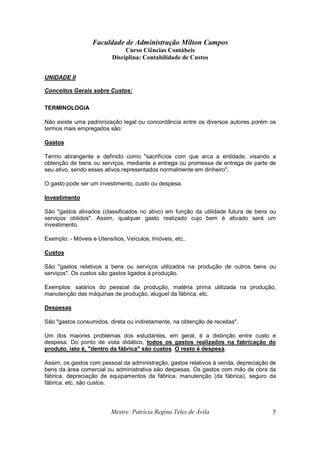 Faculdade de Administração Milton Campos
Curso Ciências Contábeis
Disciplina: Contabilidade de Custos
Mestre: Patrícia Regina Teles de Ávila 5
UNIDADE II
Conceitos Gerais sobre Custos:
TERMINOLOGIA
Não existe uma padronização legal ou concordância entre os diversos autores porém os
termos mais empregados são:
Gastos
Termo abrangente e definido como "sacrifícios com que arca a entidade, visando a
obtenção de bens ou serviços, mediante a entrega ou promessa de entrega de parte de
seu ativo, sendo esses ativos representados normalmente em dinheiro",
O gasto pode ser um investimento, custo ou despesa.
Investimento
São "gastos ativados (classificados no ativo) em função da utilidade futura de bens ou
serviços obtidos". Assim, qualquer gasto realizado cujo bem é ativado será um
investimento.
Exemplo: - Móveis e Utensílios, Veículos, Imóveis, etc..
Custos
São "gastos relativos a bens ou serviços utilizados na produção de outros bens ou
serviços". Os custos são gastos ligados à produção.
Exemplos: salários do pessoal da produção, matéria prima utilizada na produção,
manutenção das máquinas de produção, aluguel da fábrica, etc.
Despesas
São "gastos consumidos, direta ou indiretamente, na obtenção de receitas".
Um dos maiores problemas dos estudantes, em geral, é a distinção entre custo e
despesa. Do ponto de vista didático, todos os gastos realizados na fabricação do
produto, isto é, "dentro da fábrica" são custos. O resto é despesa.
Assim, os gastos com pessoal da administração, gastos relativos à venda, depreciação de
bens da área comercial ou administrativa são despesas. Os gastos com mão de obra da
fábrica, depreciação de equipamentos da fábrica, manutenção (da fábrica), seguro da
fábrica, etc, são custos.
 