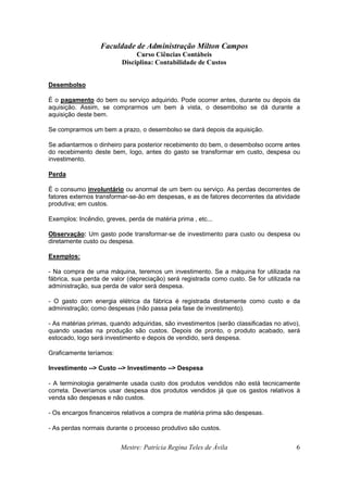 Faculdade de Administração Milton Campos
Curso Ciências Contábeis
Disciplina: Contabilidade de Custos
Mestre: Patrícia Regina Teles de Ávila 6
Desembolso
É o pagamento do bem ou serviço adquirido. Pode ocorrer antes, durante ou depois da
aquisição. Assim, se comprarmos um bem à vista, o desembolso se dá durante a
aquisição deste bem.
Se comprarmos um bem a prazo, o desembolso se dará depois da aquisição.
Se adiantarmos o dinheiro para posterior recebimento do bem, o desembolso ocorre antes
do recebimento deste bem, logo, antes do gasto se transformar em custo, despesa ou
investimento.
Perda
É o consumo involuntário ou anormal de um bem ou serviço. As perdas decorrentes de
fatores externos transformar-se-ão em despesas, e as de fatores decorrentes da atividade
produtiva; em custos.
Exemplos: Incêndio, greves, perda de matéria prima , etc...
Observação: Um gasto pode transformar-se de investimento para custo ou despesa ou
diretamente custo ou despesa.
Exemplos:
- Na compra de uma máquina, teremos um investimento. Se a máquina for utilizada na
fábrica, sua perda de valor (depreciação) será registrada como custo. Se for utilizada na
administração, sua perda de valor será despesa.
- O gasto com energia elétrica da fábrica é registrada diretamente como custo e da
administração; como despesas (não passa pela fase de investimento).
- As matérias primas, quando adquiridas, são investimentos (serão classificadas no ativo),
quando usadas na produção são custos. Depois de pronto, o produto acabado, será
estocado, logo será investimento e depois de vendido, será despesa.
Graficamente teríamos:
Investimento --> Custo --> Investimento --> Despesa
- A terminologia geralmente usada custo dos produtos vendidos não está tecnicamente
correta. Deveríamos usar despesa dos produtos vendidos já que os gastos relativos à
venda são despesas e não custos.
- Os encargos financeiros relativos a compra de matéria prima são despesas.
- As perdas normais durante o processo produtivo são custos.
 
