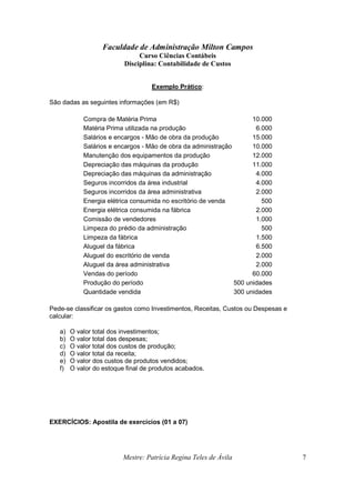 Faculdade de Administração Milton Campos
Curso Ciências Contábeis
Disciplina: Contabilidade de Custos
Mestre: Patrícia Regina Teles de Ávila 7
Exemplo Prático:
São dadas as seguintes informações (em R$)
Compra de Matéria Prima 10.000
Matéria Prima utilizada na produção 6.000
Salários e encargos - Mão de obra da produção 15.000
Salários e encargos - Mão de obra da administração 10.000
Manutenção dos equipamentos da produção 12.000
Depreciação das máquinas da produção 11.000
Depreciação das máquinas da administração 4.000
Seguros incorridos da área industrial 4.000
Seguros incorridos da área administrativa 2.000
Energia elétrica consumida no escritório de venda 500
Energia elétrica consumida na fábrica 2.000
Comissão de vendedores 1.000
Limpeza do prédio da administração 500
Limpeza da fábrica 1.500
Aluguel da fábrica 6.500
Aluguel do escritório de venda 2.000
Aluguel da área administrativa 2.000
Vendas do período 60.000
Produção do período 500 unidades
Quantidade vendida 300 unidades
Pede-se classificar os gastos como Investimentos, Receitas, Custos ou Despesas e
calcular:
a) O valor total dos investimentos;
b) O valor total das despesas;
c) O valor total dos custos de produção;
d) O valor total da receita;
e) O valor dos custos de produtos vendidos;
f) O valor do estoque final de produtos acabados.
EXERCÍCIOS: Apostila de exercícios (01 a 07)
 