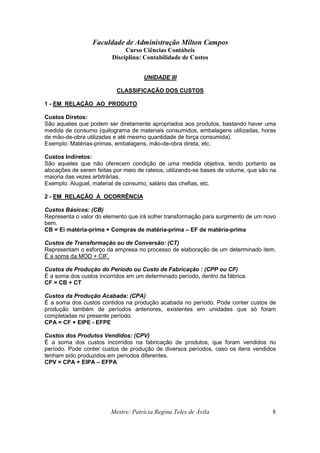 Faculdade de Administração Milton Campos
Curso Ciências Contábeis
Disciplina: Contabilidade de Custos
Mestre: Patrícia Regina Teles de Ávila 8
UNIDADE III
CLASSIFICAÇÃO DOS CUSTOS
1 - EM RELAÇÃO AO PRODUTO
Custos Diretos:
São aqueles que podem ser diretamente apropriados aos produtos, bastando haver uma
medida de consumo (quilograma de materiais consumidos, embalagens utilizadas, horas
de mão-de-obra utilizadas e até mesmo quantidade de força consumida).
Exemplo: Matérias-primas, embalagens, mão-de-obra direta, etc.
Custos Indiretos:
São aqueles que não oferecem condição de uma medida objetiva, tendo portanto as
alocações de serem feitas por meio de rateios, utilizando-se bases de volume, que são na
maioria das vezes arbitrárias.
Exemplo: Aluguel, material de consumo, salário das chefias, etc.
2 - EM RELAÇÃO À OCORRÊNCIA
Custos Básicos: (CB)
Representa o valor do elemento que irá sofrer transformação para surgimento de um novo
bem.
CB = Ei matéria-prima + Compras de matéria-prima – EF de matéria-prima
Custos de Transformação ou de Conversão: (CT)
Representam o esforço da empresa no processo de elaboração de um determinado item.
É a soma da MOD + CIF.
Custos de Produção do Período ou Custo de Fabricação : (CPP ou CF)
É a soma dos custos incorridos em um determinado período, dentro da fábrica.
CF = CB + CT
Custos da Produção Acabada: (CPA)
É a soma dos custos contidos na produção acabada no período. Pode conter custos de
produção também de períodos anteriores, existentes em unidades que só foram
completadas no presente período.
CPA = CF + EIPE - EFPE
Custos dos Produtos Vendidos: (CPV)
É a soma dos custos incorridos na fabricação de produtos, que foram vendidos no
período. Pode conter custos de produção de diversos períodos, caso os itens vendidos
tenham sido produzidos em períodos diferentes.
CPV = CPA + EIPA – EFPA
 