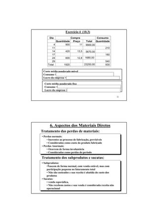 52
Exercício 4 (10.3)
Custo médio ponderado móvel
Consumo = 210 x 11 + 180 x 11,95 + 540 x 12,28 = $ 11.092,20
Lucro da empresa = 92550,00 - 11.092,20 – 41350,00 = $ 40.107,80
Custo médio ponderado fixo
Consumo = 930 x (23250/1920) = 930 x 12,11 = $ 11.262,30
Lucro da empresa = 92550,00 – 11262,30 – 41350,00 = $ 39.937,70
Dia Consumo
Quantidade Preço Total Quantidade
4 900 11 9900,00
11 210
14 420 13,5 5670,00
17 180
24 600 12,8 1680,00
29 540
Total 1920 23250,00 930
Compra
53
6. Aspectos dos Materiais Diretos
Tratamento das perdas de materiais:
• Perdas normais:
• Inerentes ao processo de fabricação, previsíveis
• Consideradas como custo do produto fabricado
• Perdas Anormais:
• Ocorrem de forma involuntária
• Consideradas como perdas do período
Tratamento dos subprodutos e sucatas:
• Subprodutos:
•Nascem de forma normal, com venda estável, mas com
participação pequena no faturamento total
• Não são custeados e sua receita é abatida do custo dos
produtos
• Sucatas:
• venda esporádica,
• Não recebem custos e sua venda é considerada receita não
operacional
 