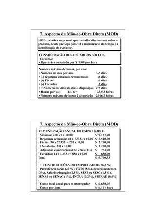 54
7. Aspectos da Mão-de-Obra Direta (MOD)
MOD: relativa ao pessoal que trabalha diretamente sobre o
produto, desde que seja possível a mensuração do tempo e a
identificação do executor.
CONSIDERAÇÃO DOS ENCARGOS SOCIAIS:
Exemplo:
• Operário contratado por $ 10,00 por hora
Número máximo de horas, por ano:
• Número de dias por ano 365 dias
• (-) repousos semanais remunerados 48 dias
• (-) Férias 30 dias
• (-) Feriados 12 dias
• = Número máximo de dias à disposição 275 dias
• Horas por dia: 44 / 6 = 7,3333 horas
• Número máximo de horas à disposição 2.016,7 horas
55
7. Aspectos da Mão-de-Obra Direta (MOD)
REMUNERAÇÃO ANUAL DO EMPREGADO:
• Salários: 2.016,7 x 10,00 $ 20.167,00
• Repousos semanais: 48 x 7,3333 x 10,00 $ 3.520,00
• Férias: 30 x 7,3333 = 220 x 10,00 $ 2.200,00
• 13o salário: 220 x 10,00 $ 2.200,00
• Adicional constitucional de férias (1/3) $ 733,00
• Feriados: 12 x 7,3333 = 88h x 10,00 $ 880,00
Total $ 29.700,33
•
• + CONTRIBUIÇÕES DO EMPREGADOR (36,8 %)
• Previdência social (20 %), FGTS (8%), Seguro acidentes
(3%), Salário educação (2,5%), SESI ou SESC (1,5%),
SENAI ou SENAC (1%), INCRA (0,2%), SEBRAE (0,6%)
•
• Custo total anual para o empregador $ 40.630,05
• Custo por hora $ 20,14 / hora
 