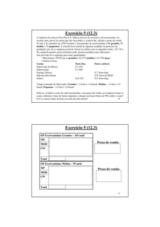 60
Exercício 5 (12.3)
A indústria de móveis Pica-Pau S.A. fabrica móveis de escritório sob encomenda. Ao
receber uma, prevê os custos que são incorridos e, a partir daí, calcula o preço de venda.
No dia 2 de setembro de 19X9 recebeu 3 encomendas de escrivaninhas (160 grandes, 92
médias e 95 pequenas). É normal haver perda de algumas unidades no processo de
produção; por isso a empresa resolveu iniciar as ordens com os seguintes totais: 165, 95 e
98, respectivamente; provavelmente serão mesmo perdidos estes adicionais.
Sua previsão foi a seguinte para essas quantidades:
• Mat-primas: $4.950 (p/ as grandes), $2.375 (médias) e $1.764 (peq.)
• Outros Custos:
Custos Parte fixa Parte variável
Supervisão da fábrica $ 2.250 -
Depreciação $ 1.600 -
Energia elétrica - $ 2 /hora-máq
Mão-de-obra Direta $10 /hora de MOD
Outros $14.150 $ 8 /hora-máq
Tempo estimado de fabricação: Grandes – 1,8 hm e 1,4 hmod; Médias – 1,4 hm e 1,0
hmod; Pequenas – 1,0 hm e 1,0 hmod
Pede-se: a) Qual o custo de cada encomenda, e seu preço de venda, se a empresa ratear os
custos indiretos à base de horas máquinas e desejar um lucro bruto de 50% sobre o custo?
b) E se ratear à base de horas de mão-de-obra direta?
61
Exercício 5 (12.3)
$ 20.355,00Total
165 x 1,8 x 2 (EE) + 165 x 1,8 x 2
(CIPVar) + 165 x 1,8 x 18.000 / 528 =
$ 13.095
CIF
165 x 1,4 x 10 = $ 2.310MOD
$ 4.950MP
OP Escrivaninhas Grandes – 165 unid
$ 9.189,20Total
95 x 1,4 x 2 (EE) + 95 x 1,4 x 8
(CIPVar) + 95 x 1,4 x 18.000 / 528 =
$5.864,20
CIF
95 x 10 x 1,0 = $ 950MOD
$ 2.375MP
OP Escrivaninhas Médias – 95 unid
Preço de venda:
$20.355,00 x 1,5 =
$ 30.532,50
Preço de venda:
$9.189,20 x 1,5 =
$ 13.783,80
 