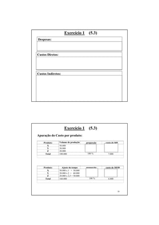 Exercício 1           (5.3)
Despesas:
Despesas comerciais e administrativas:     $ 8.100
Despesas financeiras:                      $ 200
Total das despesas:                        $ 8.300

Custos Diretos:
Matérias primas consumidas:                $ 7.000 ($12.000 - 5.000)
Mão-de-obra Direta:                        $ 6.000
Energia elétrica consumida na produção:    $    790
Total dos Custos Diretos:                  $ 13.790

Custos Indiretos:
Supervisão geral da Fábrica:               $ 2.880
Depreciação de equip. Produção:            $ 300
Aluguel da Fábrica:                        $ 600
Consumo de lubrificantes:                  $ 350
Manutenção preventiva:                     $ 500
Supervisão do almoxarifado:                $ 1.440
Seguro dos Equipamentos de Fábrica:        $ 340                       19
Total dos Custos Indiretos:                $ 6.410




                        Exercício 1           (5.3)
Apuração do Custo por produto:

     Produto:      Volume de produção       proporção      custo de MP
        X          50.000                     50%            3.500
        Y          30.000                     30%            2.100
        Z          20.000                     20 %           1.400
      Total        100.000                   100 %           7.000




     Produto:        Ajuste do tempo        proporção      custo de MOD
        X          50.000 x 1 = 50.000        31,25%         1.875
        Y          30.000 x 2 = 60.000        37,50%         2.250
        Z          20.000 x 2,5 = 50.000      31,25 %        1.875
      Total        160.000                     100 %         6.000




                                                                       20
 