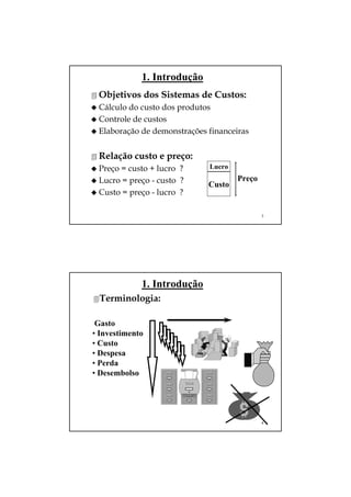 1. Introdução
 Objetivos dos Sistemas de Custos:
 Cálculo do custo dos produtos
 Controle de custos
 Elaboração de demonstrações financeiras


 Relação custo e preço:
 Preço = custo + lucro ?     Lucro
 Lucro = preço - custo ?     Custo
                                     Preço
 Custo = preço - lucro ?

                                             3




             1. Introdução
 Terminologia:

 Gasto
• Investimento
• Custo
• Despesa
• Perda
• Desembolso




                                             4
 