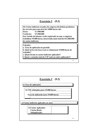 Exercício 3       (9.2)

 Os Custos indiretos orçados da empresa Ki-delícia produtora
 de sorvetes para um nível de 16000 horas são:
 Fixos:        $ 3.900.000
 Variáveis:    $ 5.500.000
 Em virtude do intenso verão registrado no ano, a empresa
 trabalhou 19.000 horas, incorrendo num total de $11.800.000
 de custos indiretos.

 Calcular:
 a. Taxa de aplicação no período
 b. Qual seria esta taxa se já se estimassem 19.000 horas de
 trabalho?
 c. Quais foram os custos indiretos aplicados?
 f. Qual a variação total de CIF (sub ou sobre aplicação)?
                                                                41




                     Exercício 3       (9.2)

 a) Taxa de aplicação: $ 9.400.000 / 16.000 = $ 587,50 / hora

    b) CIF estimados para 19.000 horas:
           3.900.000+19000(5.500.000/16000) = 10.431.250
      Taxa de aplicação para 19.000 horas:
           10.431.250 /19.000 = $ 549,01 / hora

c) Custos indiretos aplicados no ano: 587,5 x 19.000 = $ 11.162.500

        f) Custos Aplicados:        $ 11.162.500
           Custos Reais:            $ 11.800.000
           Subaplicação:            $    637.500 (desf)

                                                                42
 