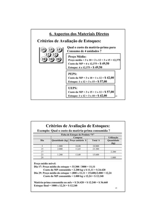 6. Aspectos dos Materiais Diretos
  Critérios de Avaliação de Estoques:
                             Qual o custo da matéria-prima para
      15   15 15             Consumo de 4 unidades ?
         12 12
                              Preço Médio:
       10 10 10               Preço médio = 3 x 10 + 2 x 12 + 3 x 15 = 12,375
                              Custo da MP = 4 x 12,375 = $ 49,50
                              Estoque: 4 x 12,375 = $ 49,50

                              PEPS:
                              Custo da MP = 3 x 10 + 1 x 12 = $ 42,00
                              Estoque: 1 x 12 + 3 x 15 = $ 57,00

                              UEPS:
                              Custo da MP = 3 x 15 + 1 x 12 = $ 57,00
                              Estoque: 1 x 12 + 3 x 10 = $ 42,00        44




           Critérios de Avaliação de Estoques:
  Exemplo: Qual o custo da matéria-prima consumida ?
                       Ficha de Estoque do Produto “N”
                                   Compras                        Utilização
     Dia       Quantidade (kg) Preço unitário $     Total $      Quantidade
                                                                     (kg)
       3            1.000           10,00           10.000
      15            2.000           11,65           23.300
      17                                                            2.200
      23            1.200           13,00           15.600
      29                                                            1.000

Preço médio móvel:
Dia 17: Preço médio do estoque = 33.300 / 3000 = 11,11
        Custo da MP consumida = 2.200 kg x $ 11,11 = $ 24.420
Dia 29: Preço médio do estoque = (800 x 11,11 + 15.600)/2.000 = 12,24
        Custo da MP consumida = 1.000 kg x 12,24 = $ 12.240

Matéria-prima consumida no mês = $ 24.420 + $ 12.240 = $ 36.660
Estoque final = 1000 x 12,24 = $ 12.240
                                                                        45
 