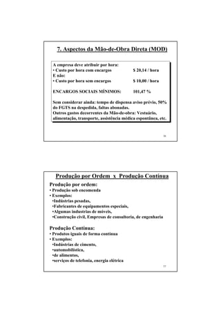 7. Aspectos da Mão-de-Obra Direta (MOD)

 A empresa deve atribuir por hora:
 • Custo por hora com encargos               $ 20,14 / hora
 E não:
 • Custo por hora sem encargos               $ 10,00 / hora

 ENCARGOS SOCIAIS MÍNIMOS:                   101,47 %

 Sem considerar ainda: tempo de dispensa aviso prévio, 50%
 do FGTS na despedida, faltas abonadas.
 Outros gastos decorrentes da Mão-de-obra: Vestuário,
 alimentação, transporte, assistência médica espontânea, etc.


                                                              56




   Produção por Ordem x Produção Contínua
Produção por ordem:
• Produção sob encomenda
• Exemplos:
  •Indústrias pesadas,
  •Fabricantes de equipamentos especiais,
  •Algumas industrias de móveis,
  •Construção civil, Empresas de consultoria, de engenharia

Produção Contínua:
• Produtos iguais de forma contínua
• Exemplos:
  •Indústrias de cimento,
  •automobilística,
  •de alimentos,
  •serviços de telefonia, energia elétrica
                                                              57
 