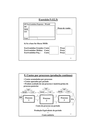 Exercício 5 (12.3)
      OP Escrivaninhas Pequenas – 98 unid
      MP      $ 1.764
                                                  Preço de venda:
      MOD 98 x 1 x 10 = $ 980
                                                  $ 7.064,80 x 1,5 =
      CIF     98 x 1 x 2 (EE) + 98 x 1 x 8
              (CIPVar) + 98 x 1 x 18.000/ 528 =      $ 10.597,20
              $ 4.320,80
      Total   $ 7.064,80


      b) Se a base for Horas MOD:

      Escrivaninhas Grandes: Custo $20.036,40 Preço $30.054,60
      Escrivaninhas Médias: Custo $ 8.688,80 Preço $13.033,20
      Escrivaninhas Peq. :   Custo $ 7.883,80 Preço $11.750,70

                                                                    62




      9. Custos por processos (produção contínua)
     • Custos acumulados por processos
     • Custos apurados por período
     • Produto acabado de um processo é matéria-prima do
     processo posterior
                                    MP                   MP
            MP
     MOD         CIF         MOD         CIF       MOD        CIF


MP     Processo                                       Processo
                                 Processo                            PA
          1                         2                    3

                         Custo do processo no período
                                      ÷
                       Produção Equivalente do período
                                      =
                                                                    63
                                Custo unitário
 