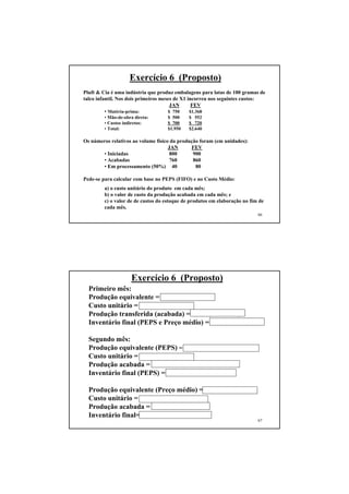Exercício 6 (Proposto)
Pluft & Cia é uma indústria que produz embalagens para latas de 100 gramas de
talco infantil. Nos dois primeiros meses de X1 incorreu nos seguintes custos:
                                       JAN       FEV
          • Matéria-prima:            $ 750     $1.368
        • Mão-de-obra direta:      $ 500     $ 552
        • Custos indiretos:        $ 700     $ 720
        • Total:                   $1.950    $2.640

Os números relativos ao volume físico da produção foram (em unidades):
                                     JAN      FEV
       • Iniciadas                    800      900
       • Acabadas                     760      860
       • Em processamento (50%) 40              80

Pede-se para calcular com base no PEPS (FIFO) e no Custo Médio:
        a) o custo unitário do produto em cada mês;
        b) o valor de custo da produção acabada em cada mês; e
        c) o valor de de custos do estoque de produtos em elaboração no fim de
        cada mês.
                                                                           66




                    Exercício 6 (Proposto)
  Primeiro mês:
  Produção equivalente = 760 + 40 x 0,5 = 780
  Custo unitário = 1.950 / 780 = $ 2,50
  Produção transferida (acabada) = 760 x 2,5 = $ 1.900,00
  Inventário final (PEPS e Preço médio) = 20 x 2,5 = $50,00

  Segundo mês:
  Produção equivalente (PEPS) = 860 - 40 x 0,5 + 80 x 0,5 = 880
  Custo unitário = 2.640 / 880 = $ 3,00
  Produção acabada = 20 x 2,50 + 840 x 3,00 = $ 2.570,00
  Inventário final (PEPS) = 80 x 0,5 x 3,00 = $120,00

  Produção equivalente (Preço médio) = 860 + 0,5 x 80 = 900
  Custo unitário = (50 + 2.640) / 900 = $2,99
  Produção acabada = 860 x 2,99 = $ 2.571,40
  Inventário final= 80 x 0,5 x 2,99 = $119,60
                                                                           67
 