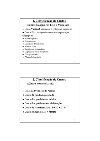 2. Classificação de Custos
      Classificação em Fixo e Variável:
  Custo Variável: varia com o volume de produção
  Custo Fixo: Independe do volume de produção
Exemplos:
  Matéria prima
  Embalagens
  Materiais de consumo
  Mão de obra
  Salários da supervisão
  Depreciação das máquinas
  Energia elétrica
  Aluguel do prédio
                                                   9




         2. Classificação de Custos
      Outra nomenclatura

  Custo da Produção do Período
  Custo da produção acabada
  Custo dos produtos vendidos
  Custo dos produtos em elaboração
  Custo de transformação ( MOD + CIF)
  Custo primário (MP + MOD)


                                                   10
 