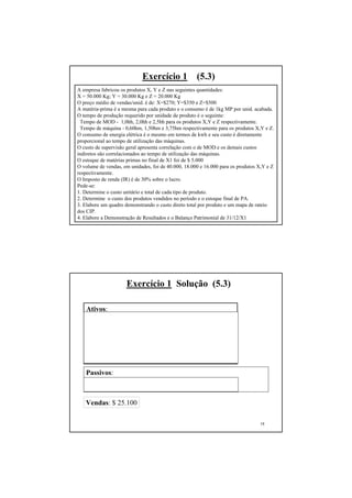 Exercício 1             (5.3)
A empresa fabricou os produtos X, Y e Z nas seguintes quantidades:
X = 50.000 Kg; Y = 30.000 Kg e Z = 20.000 Kg
O preço médio de vendas/unid. é de: X=$270; Y=$350 e Z=$500
A matéria-prima é a mesma para cada produto e o consumo é de 1kg MP por unid. acabada.
O tempo de produção requerido por unidade de produto é o seguinte:
 Tempo de MOD - 1,0hh, 2,0hh e 2,5hh para os produtos X,Y e Z respectivamente.
 Tempo de máquina - 0,60hm, 1,50hm e 3,75hm respectivamente para os produtos X,Y e Z.
O consumo de energia elétrica é o mesmo em termos de kwh e seu custo é diretamente
proporcional ao tempo de utilização das máquinas.
O custo de supervisão geral apresenta correlação com o de MOD e os demais custos
indiretos são correlacionados ao tempo de utilização das máquinas.
O estoque de matérias primas no final de X1 foi de $ 5.000
O volume de vendas, em unidades, foi de 40.000, 18.000 e 16.000 para os produtos X,Y e Z
respectivamente.
O Imposto de renda (IR) é de 30% sobre o lucro.
Pede-se:
1. Determine o custo unitário e total de cada tipo de produto.
2. Determine o custo dos produtos vendidos no período e o estoque final de PA.
3. Elabore um quadro demonstrando o custo direto total por produto e um mapa de rateio
dos CIP.
4. Elabore a Demonstração de Resultados e o Balanço Patrimonial de 31/12/X1        17




                      Exercício 1 Solução (5.3)

   Ativos:
   Estoque de matérias primas:            $ 5.000 ($12.000 - 7.000)
   Veículos:                              $ 1.000
   Clientes:                              $ 6.060
   Caixa e Bancos:                        $ 1.460
   Deprec. acumulada equip. prod.:        ( $ 300)
   Deprec. acumulada veículos.:           ( $ 100)
   Equipamentos de produção:              $ 2.000

   Passivos:
   Empréstimos a curto prazo:             $ 3.520
   Capital:                               $ 15.000

   Vendas: $ 25.100

                                                                                 18
 