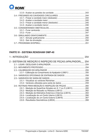 X	 Programação e Operação - Linha D - Siemens 828D	 T60356F
3.3.5 - Acabar as paredes da cavidade:.........................................................243
3.4 - FRESANDO AS CAVIDADES CIRCULARES:.................................................244
3.4.1 - Fresar a cavidade maior (desbaste):...................................................244
3.4.2 - Acabar a cavidade maior:....................................................................245
3.4.3 - Fresar a cavidade menor (desbaste):..................................................245
3.4.4 - Acabar a cavidade menor:...................................................................246
3.5 - CONSIDERANDO OBSTÁCULOS...................................................................246
3.5.1 - Furar centrando:..................................................................................246
3.5.2 - Furar:...................................................................................................247
3.6 - SIMULANDO GRAFICAMENTE:......................................................................250
3.6.1 - Simular graficamente: .........................................................................250
3.6.2 - Sair da simulação:...............................................................................250
3.7 - PROGRAMA SHOPMILL:.................................................................................251
PARTE IV - SISTEMA RENISHAW OMP-40
1 - INTRODUÇÃO _ __________________________________________ 254
2 - SISTEMA DE MEDIÇÃO E INSPEÇÃO DE PEÇAS (APALPADOR)___ 254
2.1 - LIGAR / DESLIGAR O APALPADOR................................................................254
2.2 - MOVIMENTO PROTEGIDO.............................................................................254
2.3 - CALIBRAÇÃO DO APALPADOR .....................................................................255
2.3.1 - Calibração do Comprimento do Apalpador (L9801):.................................255
2.4 - VARIÁVEIS OPCIONAIS DE ENTRADA DE DADOS......................................258
2.5 - VARIÁVEIS DE SAÍDA DE DADOS..................................................................259
2.5.1 - Visualizar as variáveis Renishaw........................................................259
2.5.2 - Variáveis utilizadas para saída de dados............................................259
2.6 - ROTINAS PARA MEDIÇÃO E INSPEÇÃO DE PEÇAS...................................260
2.6.1 - Medição de Superfície Simples em X, Y ou Z (L9811)........................260
2.6.2 - Medição de Ressalto ou Rebaixo (L9812)..........................................262
2.6.3 - Medição de Diâmetros Externos e Internos (L9814)...........................264
2.6.4 - Localização de um Canto Interno (L9815)..........................................266
2.6.5 - Localização de um Canto Externo (L9816).........................................267
2.6.6 - Resultados Geométricos (L9834)........................................................268
 