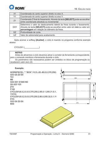 T60356F	 Programação e Operação - Linha D - Siemens 828D	 91
19. Ciclos fixos
X1 Coordenada do canto superior direito no eixo X.
Y1 Coordenada do canto superior direito no eixo Y.
Z1
Coordenada Z final do fresamento.Através da tecla [SELECT] pode-se escolher
entre coordenada absoluta ou incremental
DXY
Determina o valor do deslocamento lateral da fresa durante o faceamento.
Através da tecla [SELECT] pode-se escolher entre valor em mm ou valor em
porcentagem em relação ao diâmetro da fresa.
DZ Profundidade de corte.
UZ Valor de sobremetal para acabamento.
Após acionar a softkey [Aceitar], o ciclo é inserido no programa conforme exemplo
abaixo:
CYCLE61 (_____________)
NOTAS:
Antes de ativarmos o ciclo devemos ativar o corretor da ferramenta correspondente,
pois o comando monitora a ferramenta durante o ciclo.
Os parâmetros não necessários podem ser omitidos no bloco de programação ou
receberem valor zero (0).
Exemplo:
WORKPIECE(,,””,”BOX”,112,5,-20,-80,0,0,370,250)
G53 G0 Z0 D0
T01
M6
G54 D01 S1800 M3
G0 X25 Y25
Z10
F100
CYCLE61(8,5,2,0,0,0,370,250,2,80,0.1,200,31,0,1,
11010)
CYCLE61(8,5,2,0,0,0,370,250,2,80,0,200,32,0,1,11
010)
G53 G0 Z0 D0
M30
5
400
45
250
370
210
5
400
45
250
370
21045
 