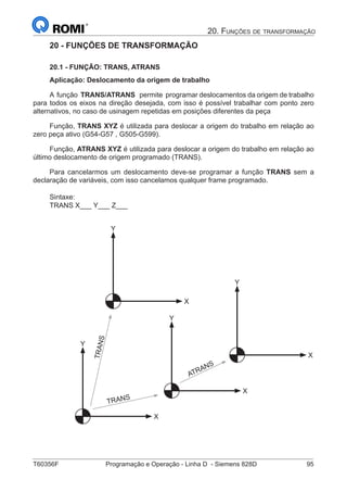 T60356F	 Programação e Operação - Linha D - Siemens 828D	 95
20. Funções de transformação
20 - FUNÇÕES DE TRANSFORMAÇÃO
20.1 - FUNÇÃO: TRANS, ATRANS
Aplicação: Deslocamento da origem de trabalho
A função TRANS/ATRANS permite programar deslocamentos da origem de trabalho
para todos os eixos na direção desejada, com isso é possível trabalhar com ponto zero
alternativos, no caso de usinagem repetidas em posições diferentes da peça
Função, TRANS XYZ é utilizada para deslocar a origem do trabalho em relação ao
zero peça ativo (G54-G57 , G505-G599).
Função, ATRANS XYZ é utilizada para deslocar a origem do trabalho em relação ao
último deslocamento de origem programado (TRANS).
Para cancelarmos um deslocamento deve-se programar a função TRANS sem a
declaração de variáveis, com isso cancelamos qualquer frame programado.
Sintaxe:
TRANS X___ Y___ Z___
		
X
Y
X
Y
X
Y
X
Y
TRANS
TRANS
ATRANS
 