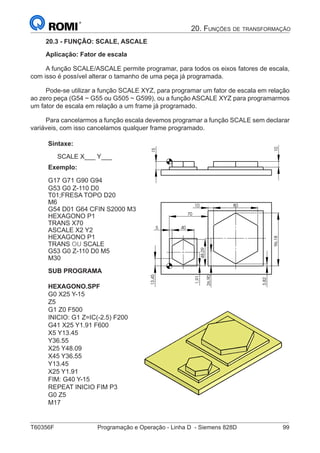 T60356F	 Programação e Operação - Linha D - Siemens 828D	 99
20. Funções de transformação
20.3 - FUNÇÃO: SCALE, ASCALE
Aplicação: Fator de escala
A função SCALE/ASCALE permite programar, para todos os eixos fatores de escala,
com isso é possível alterar o tamanho de uma peça já programada.
Pode-se utilizar a função SCALE XYZ, para programar um fator de escala em relação
ao zero peça (G54 ~ G55 ou G505 ~ G599), ou a função ASCALE XYZ para programarmos
um fator de escala em relação a um frame já programado.
Para cancelarmos a função escala devemos programar a função SCALE sem declarar
variáveis, com isso cancelamos qualquer frame programado.
Sintaxe:
SCALE X___ Y___
Exemplo:
G17 G71 G90 G94
G53 G0 Z-110 D0
T01;FRESA TOPO D20
M6
G54 D01 G64 CFIN S2000 M3
HEXAGONO P1
TRANS X70
ASCALE X2 Y2
HEXAGONO P1
TRANS OU SCALE
G53 G0 Z-110 D0 M5
M30
SUB PROGRAMA
HEXAGONO.SPF
G0 X25 Y-15
Z5
G1 Z0 F500
INICIO: G1 Z=IC(-2.5) F200
G41 X25 Y1.91 F600
X5 Y13.45
Y36.55
X25 Y48.09
X45 Y36.55
Y13.45
X25 Y1.91
FIM: G40 Y-15
REPEAT INICIO FIM P3
G0 Z5
M17
80
5
10
40
96,18
13,45
48,09
1,91
70
3,82
26,90
10
15
5
13,4515
 